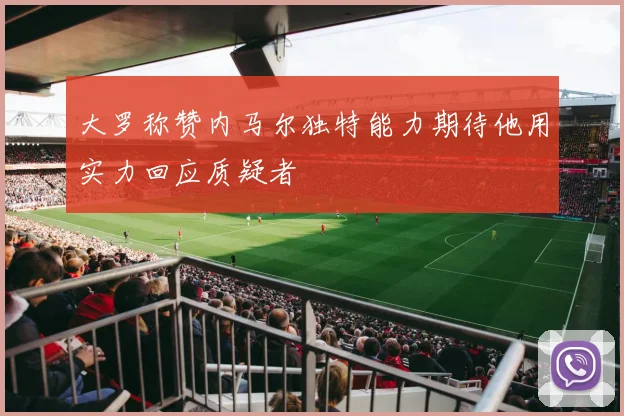 大罗称赞内马尔独特能力期待他用实力回应质疑者