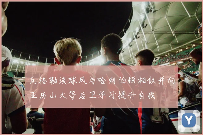 瓦格勒谈球风与哈利伯顿相似并向亚历山大等后卫学习提升自我