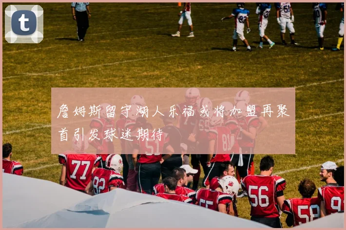 詹姆斯留守湖人乐福或将加盟再聚首引发球迷期待
