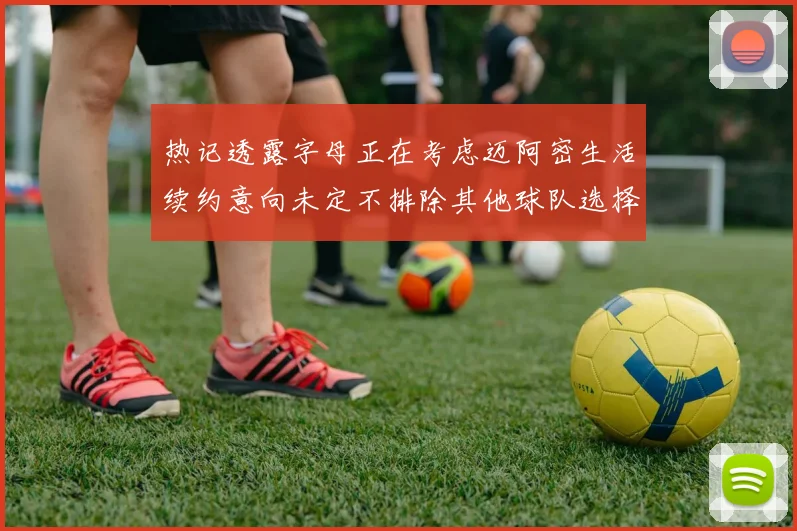 热记透露字母正在考虑迈阿密生活续约意向未定不排除其他球队选择