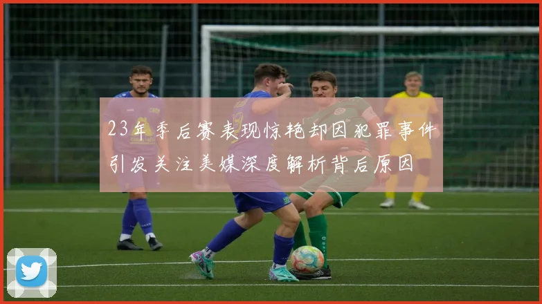 23年季后赛表现惊艳却因犯罪事件引发关注美媒深度解析背后原因