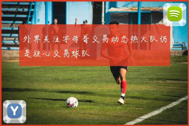外界关注字母哥交易动态热火队仍是核心交易球队