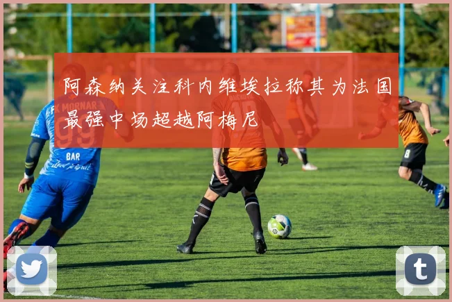 阿森纳关注科内维埃拉称其为法国最强中场超越阿梅尼