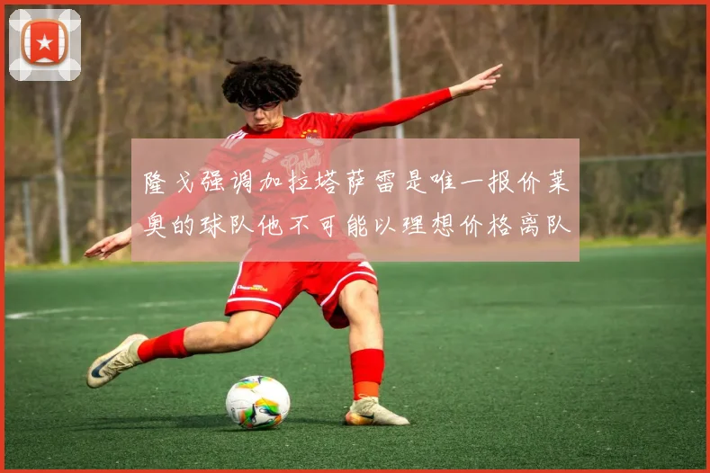 隆戈强调加拉塔萨雷是唯一报价莱奥的球队他不可能以理想价格离队