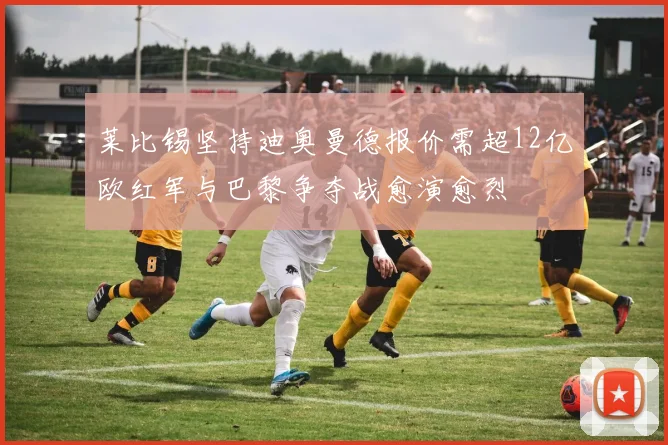 莱比锡坚持迪奥曼德报价需超12亿欧红军与巴黎争夺战愈演愈烈